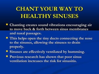 CHANT YOUR WAY TOCHANT YOUR WAY TO
HEALTHY SINUSESHEALTHY SINUSES
 Chanting creates sound vibrations encouraging airChanting creates sound vibrations encouraging air
to move back & forth between sinus membranesto move back & forth between sinus membranes
and nasal passages.and nasal passages.
 This helps open the tiny ducts connecting the noseThis helps open the tiny ducts connecting the nose
to the sinuses, allowing the sinuses to drainto the sinuses, allowing the sinuses to drain
properly.properly.
 Sinuses are effectively ventilated by humming.Sinuses are effectively ventilated by humming.
 Previous research has shown that poor sinusPrevious research has shown that poor sinus
ventilation increases the risk for sinusitis.ventilation increases the risk for sinusitis.
 