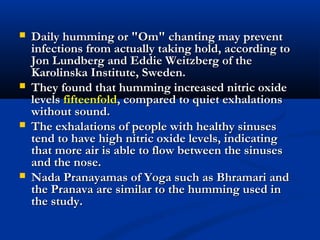  Daily humming or "Om" chanting may preventDaily humming or "Om" chanting may prevent
infections from actually taking hold, according toinfections from actually taking hold, according to
Jon Lundberg and Eddie Weitzberg of theJon Lundberg and Eddie Weitzberg of the
Karolinska Institute, Sweden.Karolinska Institute, Sweden.
 They found that humming increased nitric oxideThey found that humming increased nitric oxide
levelslevels fifteenfoldfifteenfold, compared to quiet exhalations, compared to quiet exhalations
without sound.without sound.
 The exhalations of people with healthy sinusesThe exhalations of people with healthy sinuses
tend to have high nitric oxide levels, indicatingtend to have high nitric oxide levels, indicating
that more air is able to flow between the sinusesthat more air is able to flow between the sinuses
and the nose.and the nose.
 Nada Pranayamas of Yoga such as Bhramari andNada Pranayamas of Yoga such as Bhramari and
the Pranava are similar to the humming used inthe Pranava are similar to the humming used in
the study.the study.
 