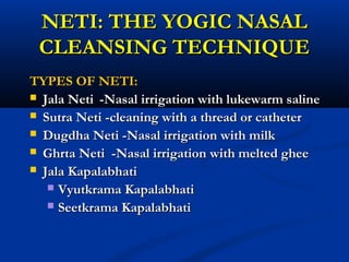 NETI: THE YOGIC NASALNETI: THE YOGIC NASAL
CLEANSING TECHNIQUECLEANSING TECHNIQUE
TYPES OF NETI:TYPES OF NETI:
 Jala NetiJala Neti -Nasal irrigation with lukewarm saline-Nasal irrigation with lukewarm saline
 Sutra Neti -cleaning with a thread or catheterSutra Neti -cleaning with a thread or catheter
 Dugdha Neti -Nasal irrigation with milkDugdha Neti -Nasal irrigation with milk
 Ghrta Neti -Nasal irrigation with melted gheeGhrta Neti -Nasal irrigation with melted ghee
 Jala KapalabhatiJala Kapalabhati
 Vyutkrama KapalabhatiVyutkrama Kapalabhati
 Seetkrama KapalabhatiSeetkrama Kapalabhati
 