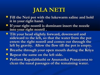 JALA NETIJALA NETI
 Fill the Neti pot with the lukewarm saline and holdFill the Neti pot with the lukewarm saline and hold
it in your right hand.it in your right hand.
 If your right nostril is dominant insert the nozzleIf your right nostril is dominant insert the nozzle
into your right nostril .into your right nostril .
 Tilt your head slightly forward, downward andTilt your head slightly forward, downward and
sideward to the left, so that the water from the potsideward to the left, so that the water from the pot
enters the right nostril and comes out through theenters the right nostril and comes out through the
left by gravity. Allow the flow till the pot is empty.left by gravity. Allow the flow till the pot is empty.
 Breathe through your open mouth during the KriyaBreathe through your open mouth during the Kriya
 Repeat the same on the left side.Repeat the same on the left side.
 Perform Kapalabhathi or Anunasika Pranayama toPerform Kapalabhathi or Anunasika Pranayama to
clean the nasal passages of the remaining water.clean the nasal passages of the remaining water.
 