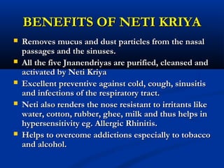 BENEFITS OF NETI KRIYABENEFITS OF NETI KRIYA
 Removes mucus and dust particles from the nasalRemoves mucus and dust particles from the nasal
passages and the sinuses.passages and the sinuses.
 All the five Jnanendriyas are purified, cleansed andAll the five Jnanendriyas are purified, cleansed and
activated by Neti Kriyaactivated by Neti Kriya
 Excellent preventive against cold, cough, sinusitisExcellent preventive against cold, cough, sinusitis
and infections of the respiratory tract.and infections of the respiratory tract.
 Neti also renders the nose resistant to irritants likeNeti also renders the nose resistant to irritants like
water, cotton, rubber, ghee, milk and thus helps inwater, cotton, rubber, ghee, milk and thus helps in
hypersensitivity eg. Allergic Rhinitis.hypersensitivity eg. Allergic Rhinitis.
 Helps to overcome addictions especially to tobaccoHelps to overcome addictions especially to tobacco
and alcohol.and alcohol.
 