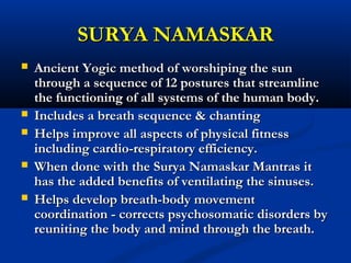 SURYA NAMASKARSURYA NAMASKAR
 Ancient Yogic method of worshiping the sunAncient Yogic method of worshiping the sun
through a sequence of 12 postures that streamlinethrough a sequence of 12 postures that streamline
the functioning of all systems of the human body.the functioning of all systems of the human body.
 Includes a breath sequence & chantingIncludes a breath sequence & chanting
 Helps improve all aspects of physical fitnessHelps improve all aspects of physical fitness
including cardio-respiratory efficiency.including cardio-respiratory efficiency.
 When done with the Surya Namaskar Mantras itWhen done with the Surya Namaskar Mantras it
has the added benefits of ventilating the sinuses.has the added benefits of ventilating the sinuses.
 Helps develop breath-body movementHelps develop breath-body movement
coordination - corrects psychosomatic disorders bycoordination - corrects psychosomatic disorders by
reuniting the body and mind through the breath.reuniting the body and mind through the breath.
 