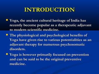 INTRODUCTIONINTRODUCTION
 Yoga, the ancient cultural heritage of India hasYoga, the ancient cultural heritage of India has
recently become popular as a therapeutic adjuvantrecently become popular as a therapeutic adjuvant
to modern scientific medicine.to modern scientific medicine.
 The physiological and psychological benefits ofThe physiological and psychological benefits of
Yoga have given rise to various potentialities as anYoga have given rise to various potentialities as an
adjuvant therapy for numerous psychosomaticadjuvant therapy for numerous psychosomatic
disorders.disorders.
 Yoga is however primarily focused on preventionYoga is however primarily focused on prevention
and can be said to be the original preventiveand can be said to be the original preventive
medicine.medicine.
 