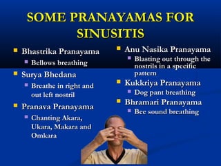 SOME PRANAYAMAS FORSOME PRANAYAMAS FOR
SINUSITISSINUSITIS
 Bhastrika PranayamaBhastrika Pranayama
 Bellows breathingBellows breathing
 Surya BhedanaSurya Bhedana
 Breathe in right andBreathe in right and
out left nostrilout left nostril
 Pranava PranayamaPranava Pranayama
 Chanting Akara,Chanting Akara,
Ukara, Makara andUkara, Makara and
OmkaraOmkara
 Anu Nasika PranayamaAnu Nasika Pranayama
 Blasting out through theBlasting out through the
nostrils in a specificnostrils in a specific
patternpattern
 Kukkriya PranayamaKukkriya Pranayama
 Dog pant breathingDog pant breathing
 Bhramari PranayamaBhramari Pranayama
 Bee sound breathingBee sound breathing
 