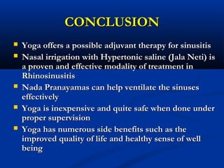 CONCLUSIONCONCLUSION
 Yoga offers a possible adjuvant therapy for sinusitisYoga offers a possible adjuvant therapy for sinusitis
 Nasal irrigation with Hypertonic saline (Jala Neti) isNasal irrigation with Hypertonic saline (Jala Neti) is
a proven and effective modality of treatment ina proven and effective modality of treatment in
RhinosinusitisRhinosinusitis
 Nada Pranayamas can help ventilate the sinusesNada Pranayamas can help ventilate the sinuses
effectivelyeffectively
 Yoga is inexpensive and quite safe when done underYoga is inexpensive and quite safe when done under
proper supervisionproper supervision
 Yoga has numerous side benefits such as theYoga has numerous side benefits such as the
improved quality of life and healthy sense of wellimproved quality of life and healthy sense of well
beingbeing
 