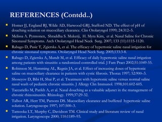 REFERENCES (Contdd..)
 Homer JJ, England RJ, Wilde AD, Harwood GRJ, Stafford ND. The effect of pH of
douching solution on mucociliary clearance. Clin Otolaryngol 1999; 24:312–5.
 Melissa A. Pynnonen, Shraddha S. Mukerji, H. Myra Kim, et al. Nasal Saline for Chronic
Sinonasal Symptoms. Arch Otolaryngol Head Neck Surg. 2007; 133 (11):1115-1120.
 Rabago D, Pasic T, Zgierska A, et al. The efficacy of hypertonic saline nasal irrigation for
chronic sinonasal symptoms. Otolaryngol Head Neck Surg. 2005;133:3-8.
 Rabago D, Zgierska A, Mundt M, et al. Efficacy of daily hypertonic saline nasal irrigation
among patients with sinusitis: a randomized controlled trial. J Fam Pract 2002;51:1049-55.
 Robinson M, Hemming AL, Regnis JA, et al. Effect of increasing doses of hypertonic
saline on mucociliary clearance in patients with cystic fibrosis. Thorax 1997; 52:900–3.
 Shoseyov D, Bibi H, Shai P, et al. Treatment with hypertonic saline versus normal saline
nasal wash of pediatric chronic sinusitis. J Allergy Clin Immunol. 1998;101:602-605.
 Taccariello M, Parikh A, et al. Nasal douching as a valuable adjunct in the management of
chronic rhinosinusitis. Rhinology. 1999;37:29-32.
 Talbot AR, Herr TM, Parsons DS. Mucociliary clearance and buffered hypertonic saline
solution. Laryngoscope 1997; 107:500–3.
 Tamooka LT, Murphy C, Davidson TM. Clinical study and literature review of nasal
irrigation. Laryngoscope 2000; 110:1189–93.
 