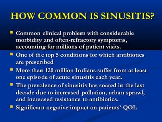 HOW COMMON IS SINUSITIS?HOW COMMON IS SINUSITIS?
 Common clinical problem with considerableCommon clinical problem with considerable
morbidity and often-refractory symptoms,morbidity and often-refractory symptoms,
accounting for millions of patient visits.accounting for millions of patient visits.
 One of the top 5 conditions for which antibioticsOne of the top 5 conditions for which antibiotics
are prescribedare prescribed
 More than 120 million Indians suffer from at leastMore than 120 million Indians suffer from at least
one episode of acute sinusitis each year.one episode of acute sinusitis each year.
 The prevalence of sinusitis has soared in the lastThe prevalence of sinusitis has soared in the last
decade due to increased pollution, urban sprawl,decade due to increased pollution, urban sprawl,
and increased resistance to antibiotics.and increased resistance to antibiotics.
 Significant negative impact on patients’ QOLSignificant negative impact on patients’ QOL
 
