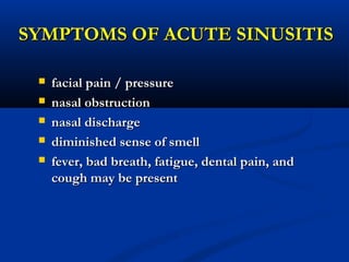 SYMPTOMS OF ACUTE SINUSITISSYMPTOMS OF ACUTE SINUSITIS
 facial pain / pressurefacial pain / pressure
 nasal obstructionnasal obstruction
 nasal dischargenasal discharge
 diminished sense of smelldiminished sense of smell
 fever, bad breath, fatigue, dental pain, andfever, bad breath, fatigue, dental pain, and
cough may be presentcough may be present
 