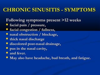 CHRONIC SINUSITIS - SYMPTOMSCHRONIC SINUSITIS - SYMPTOMS
Following symptoms present >12 weeksFollowing symptoms present >12 weeks
 facial pain / pressure,facial pain / pressure,
 facial congestion / fullness,facial congestion / fullness,
 nasal obstruction / blockage,nasal obstruction / blockage,
 thick nasal dischargethick nasal discharge
 discolored post-nasal drainage,discolored post-nasal drainage,
 pus in the nasal cavity,pus in the nasal cavity,
 and fever.and fever.
 May also have headache, bad breath, and fatigue.May also have headache, bad breath, and fatigue.
 