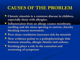 CAUSES OF THE PROBLEMCAUSES OF THE PROBLEM
 Chronic sinusitis is a common disease in children,Chronic sinusitis is a common disease in children,
especially those with allergies.especially those with allergies.
 Inflammation from an allergy causes membraneInflammation from an allergy causes membrane
swelling and the sinus opening to narrow, therebyswelling and the sinus opening to narrow, thereby
blocking mucus movement.blocking mucus movement.
 Poor sinus ventilation increases risk for sinusitisPoor sinus ventilation increases risk for sinusitis
 New evidence points to a pathophysiologic linkNew evidence points to a pathophysiologic link
between sinusitis, allergic rhinitis and asthma.between sinusitis, allergic rhinitis and asthma.
 Smoking plays a role in the causation andSmoking plays a role in the causation and
worsening of symptomsworsening of symptoms
 