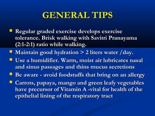 GENERAL TIPSGENERAL TIPS
 Regular graded exercise develops exerciseRegular graded exercise develops exercise
tolerance. Brisk walking with Savitri Pranayamatolerance. Brisk walking with Savitri Pranayama
(2:1-2:1) ratio while walking.(2:1-2:1) ratio while walking.
 Maintain good hydration > 2 liters water /day.Maintain good hydration > 2 liters water /day.
 Use a humidifier. Warm, moist air lubricates nasalUse a humidifier. Warm, moist air lubricates nasal
and sinus passages and thins mucus secretionsand sinus passages and thins mucus secretions
 Be aware - avoid foodstuffs that bring on an allergyBe aware - avoid foodstuffs that bring on an allergy
 Carrots, papaya, mango and green leafy vegetablesCarrots, papaya, mango and green leafy vegetables
have precursor of Vitamin A -vital for health of thehave precursor of Vitamin A -vital for health of the
epithelial lining of the respiratory tractepithelial lining of the respiratory tract
 