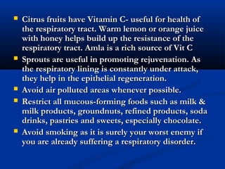  Citrus fruits have Vitamin C- useful for health ofCitrus fruits have Vitamin C- useful for health of
the respiratory tract. Warm lemon or orange juicethe respiratory tract. Warm lemon or orange juice
with honey helps build up the resistance of thewith honey helps build up the resistance of the
respiratory tract. Amla is a rich source of Vit Crespiratory tract. Amla is a rich source of Vit C
 Sprouts are useful in promoting rejuvenation. AsSprouts are useful in promoting rejuvenation. As
the respiratory lining is constantly under attack,the respiratory lining is constantly under attack,
they help in the epithelial regeneration.they help in the epithelial regeneration.
 Avoid air polluted areas whenever possible.Avoid air polluted areas whenever possible.
 Restrict all mucous-forming foods such as milk &Restrict all mucous-forming foods such as milk &
milk products, groundnuts, refined products, sodamilk products, groundnuts, refined products, soda
drinks, pastries and sweets, especially chocolate.drinks, pastries and sweets, especially chocolate.
 Avoid smoking as it is surely your worst enemy ifAvoid smoking as it is surely your worst enemy if
you are already suffering a respiratory disorder.you are already suffering a respiratory disorder.
 