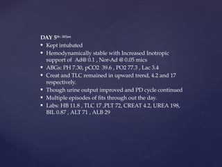 DAY 5th : 20/jan
 Kept intubated
 Hemodynamically stable with Increased Inotropic
support of Ad@ 0.1 , Nor-Ad @ 0.05 mics
 ABGs: PH 7.30, pCO2 39.6 , PO2 77.3 , Lac 3.4
 Creat and TLC remained in upward trend, 4.2 and 17
respectively.
 Though urine output improved and PD cycle continued
 Multiple episodes of fits through out the day.
 Labs: HB 11.8 , TLC 17 ,PLT 72, CREAT 4.2, UREA 198,
BIL 0.87 , ALT 71 , ALB 29
 