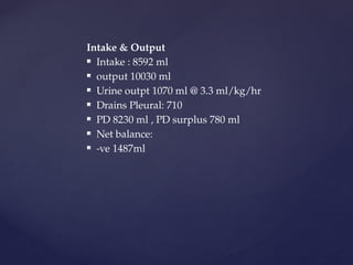 Intake & Output
 Intake : 8592 ml
 output 10030 ml
 Urine outpt 1070 ml @ 3.3 ml/kg/hr
 Drains Pleural: 710
 PD 8230 ml , PD surplus 780 ml
 Net balance:
 -ve 1487ml
 