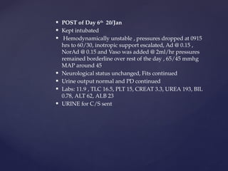  POST of Day 6th
20/Jan
 Kept intubated
 Hemodynamically unstable , pressures dropped at 0915
hrs to 60/30, inotropic support escalated, Ad @ 0.15 ,
NorAd @ 0.15 and Vaso was added @ 2ml/hr pressures
remained borderline over rest of the day , 65/45 mmhg
MAP around 45
 Neurological status unchanged, Fits continued
 Urine output normal and PD continued
 Labs: 11.9 , TLC 16.5, PLT 15, CREAT 3.3, UREA 193, BIL
0.78, ALT 62, ALB 23
 URINE for C/S sent
 