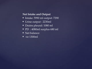 Net Intake and Output
 Intake: 5990 ml output: 7290
 Urine output : 2230ml
 Drains pleural: 1080 ml
 PD : 4080ml surplus 680 ml
 Net balance:
 -ve 1300ml
 