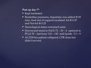 Post op day 7th
 Kept intubated
 Borderline pressures, dopamine was added @ 05
mics And rest of support escalated Ad @ 0.25
and NorAd @ 0.25
 Neurological status remained same
 Downward trend in PaO2 72 – 29 – 6 uptrend in
PCo2 35 – last hour 110 – 143 and lactate 3.3 – 9
 At 2330 hrs patient collapsed, CPR done but
didn’t revived.
 