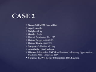  Name: S/O MEM Noor ulllah
 Age: 3 months
 Weight: 4.2 kg
 Gender: Male
 Date of Admission: 29/1/25
 Date of Surgery : 04-02-25
 Date of Death : 06-02-25
 Surgeon: Col Intisar ul Haq
 Anesthetist: Lt col kaleem
 Disease: Infracardiac TAPVR with severe pulmonary hypertension,
Mod size ASD , Large Size PDA
 Surgery: TAPVR Repair Infracardiac, PDA Ligation
CASE 2
 