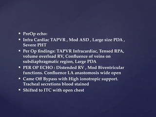  PreOp echo:
 Infra Cardiac TAPVR , Mod ASD , Large size PDA ,
Severe PHT
 Per Op findings: TAPVR Infracardiac, Tensed RPA,
volume overload RV, Confluence of veins on
subdiaphragmatic region, Large PDA
 PER OP ECHO : Distended RV , Mod Biventricular
functions. Confluence LA anastomosis wide open
 Came Off Bypass with High ionotropic support.
Tracheal secretions blood stained
 Shifted to ITC with open chest
 
