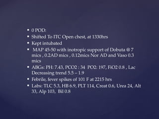  0 POD:
 Shifted To ITC Open chest, at 1330hrs
 Kept intubated
 MAP 45-50 with inotropic support of Dobuta @ 7
mics , 0.2AD mics , 0.12mics Nor AD and Vaso 0.3
mics
 ABGs: PH: 7.43, PCO2 : 34 PO2: 197, FiO2 0.8 , Lac
Decreasing trend 5.5 – 1.9
 Febrile, fever spikes of 101 F at 2215 hrs
 Labs: TLC 5.3, HB 6.9, PLT 114, Creat 0.6, Urea 24, Alt
33, Alp 103, Bil 0.8
 