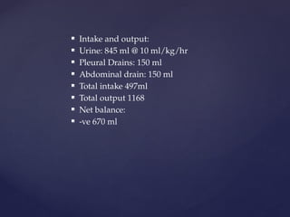  Intake and output:
 Urine: 845 ml @ 10 ml/kg/hr
 Pleural Drains: 150 ml
 Abdominal drain: 150 ml
 Total intake 497ml
 Total output 1168
 Net balance:
 -ve 670 ml
 