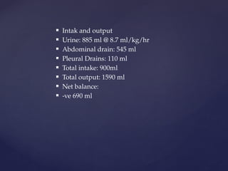  Intak and output
 Urine: 885 ml @ 8.7 ml/kg/hr
 Abdominal drain: 545 ml
 Pleural Drains: 110 ml
 Total intake: 900ml
 Total output: 1590 ml
 Net balance:
 -ve 690 ml
 