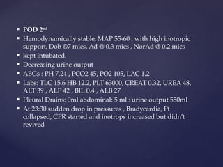  POD 2nd
 Hemodynamically stable, MAP 55-60 , with high inotropic
support, Dob @7 mics, Ad @ 0.3 mics , NorAd @ 0.2 mics
 kept intubated.
 Decreasing urine output
 ABGs : PH 7.24 , PCO2 45, PO2 105, LAC 1.2
 Labs: TLC 15.6 HB 12.2, PLT 63000, CREAT 0.32, UREA 48,
ALT 39 , ALP 42 , BIL 0.4 , ALB 27
 Pleural Drains: 0ml abdominal: 5 ml : urine output 550ml
 At 23:30 sudden drop in pressures , Bradycardia, Pt
collapsed, CPR started and inotrops increased but didn’t
revived
 