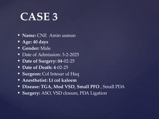  Name: CNE Amin usman
 Age: 40 days
 Gender: Male
 Date of Admission: 3-2-2025
 Date of Surgery: 04-02-25
 Date of Death: 4-02-25
 Surgeon: Col Intesar ul Haq
 Anesthetist: Lt col kaleem
 Disease: TGA, Mod VSD, Small PFO , Small PDA
 Surgery: ASO, VSD closure, PDA Ligation
CASE 3
 