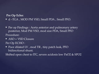 Pre Op Echo:
 d –TGA , MOD PM VSD, Small PDA , Small PFO.
 Per op Findings : Aorta anterior and pulmonary artery
posterior, Mod PM VSD, mod size PDA, Small PFO
Procedure:
 ASO + VSD Closure
Per Op ECHO :
 Poor dilated LV , mod TR , tiny patch leak, PFO
bidirectional shunt.
Shifted open chest to ITC, severe acidosis low PaO2 & SPO2
 