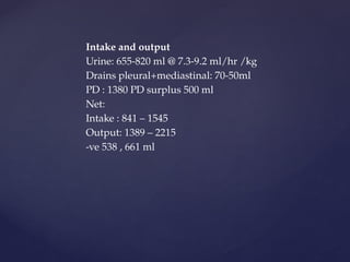Intake and output
Urine: 655-820 ml @ 7.3-9.2 ml/hr /kg
Drains pleural+mediastinal: 70-50ml
PD : 1380 PD surplus 500 ml
Net:
Intake : 841 – 1545
Output: 1389 – 2215
-ve 538 , 661 ml
 