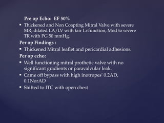Pre op Echo: EF 50%
 Thickened and Non Coapting Mitral Valve with severe
MR, dilated LA/LV with fair Lvfunction, Mod to severe
TR with PG 50 mmHg.
Per op Findings :
 Thickened Mitral leaflet and pericardial adhesions.
Per op echo:
 Well functioning mitral prothetic valve with no
significant gradients or paravalvular leak.
 Came off bypass with high inotropes' 0.2AD,
0.1NorAD
 Shifted to ITC with open chest
 