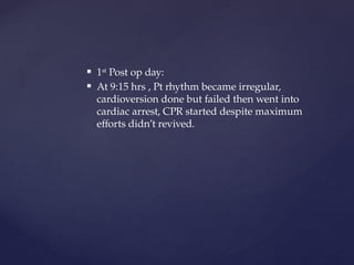  1st
Post op day:
 At 9:15 hrs , Pt rhythm became irregular,
cardioversion done but failed then went into
cardiac arrest, CPR started despite maximum
efforts didn’t revived.
 