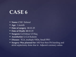  Name: CNE Eshmal
 Age: 1 month
 Date of surgery 30-01-25
 Date of Death: 10-02-25
 Surgeon: Col Intisar Ul Haq
 Anesthetist: Lt Col Kaleem
 Disease: TGA, multiple VSDs, Small PFO
 Surgery: Was planned for ASO but then PA banding and
atrial septectomy done due to Adjacent coronary ostias.
CASE 6
 