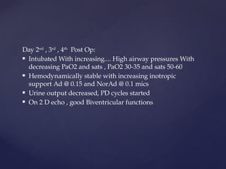 Day 2nd
, 3rd
, 4th
Post Op:
 Intubated With increasing.... High airway pressures With
decreasing PaO2 and sats , PaO2 30-35 and sats 50-60
 Hemodynamically stable with increasing inotropic
support Ad @ 0.15 and NorAd @ 0.1 mics
 Urine output decreased, PD cycles started
 On 2 D echo , good Biventricular functions
 