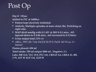 Day 0: 15/jan
shifted to ITC at 1600hrs
 Patient kept electively intubated.
 Afebrile, Multiple episodes of tonic-clonic fits, Twitching on
right side.
 MAP 60-65 mmHg with 0.1 AD & Mil @ 0.1 mics , AD
tapered down to @ 0.06 mics , mil increased to @ 0.3mics
 Urine output total 2450 ml
 ABGs: PH:7.28- 7.44, PaCO2 29-37.5, PaO2 80-74 Lac 11-
4mmol
Drains pleural: 430 ml
Total intake: 789 ml output 2880 ml , Negative: 2 L
Labs: HB 12.9, TLC 19.9, PLT 141, CREAT 0.6, UREA 21, BIL
1.79, AlT 39 ALP 114, ALB 39
Post Op
 