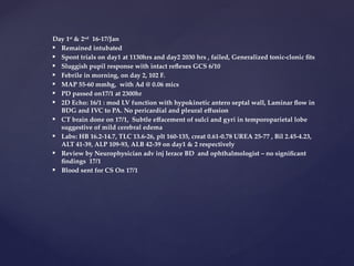 Day 1st
& 2nd
16-17/Jan
 Remained intubated
 Spont trials on day1 at 1130hrs and day2 2030 hrs , failed, Generalized tonic-clonic fits
 Sluggish pupil response with intact reflexes GCS 6/10
 Febrile in morning, on day 2, 102 F.
 MAP 55-60 mmhg, with Ad @ 0.06 mics
 PD passed on17/1 at 2300hr
 2D Echo: 16/1 : mod LV function with hypokinetic antero septal wall, Laminar flow in
BDG and IVC to PA. No pericardial and pleural effusion
 CT brain done on 17/1, Subtle effacement of sulci and gyri in temporoparietal lobe
suggestive of mild cerebral edema
 Labs: HB 16.2-14.7, TLC 13.6-26, plt 160-135, creat 0.61-0.78 UREA 25-77 , Bil 2.45-4.23,
ALT 41-39, ALP 109-93, ALB 42-39 on day1 & 2 respectively
 Review by Neurophysician adv inj lerace BD and ophthalmologist – no significant
findings 17/1
 Blood sent for CS On 17/1
 