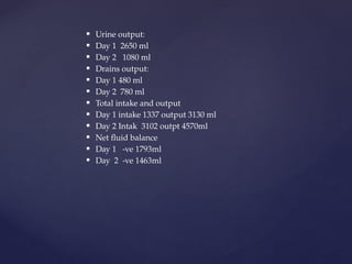  Urine output:
 Day 1 2650 ml
 Day 2 1080 ml
 Drains output:
 Day 1 480 ml
 Day 2 780 ml
 Total intake and output
 Day 1 intake 1337 output 3130 ml
 Day 2 Intak 3102 outpt 4570ml
 Net fluid balance
 Day 1 -ve 1793ml
 Day 2 -ve 1463ml
 