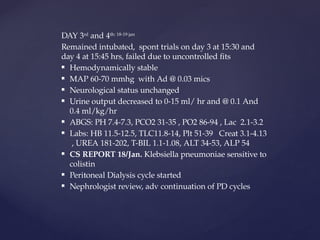 DAY 3rd
and 4th: 18-19 jan
Remained intubated, spont trials on day 3 at 15:30 and
day 4 at 15:45 hrs, failed due to uncontrolled fits
 Hemodynamically stable
 MAP 60-70 mmhg with Ad @ 0.03 mics
 Neurological status unchanged
 Urine output decreased to 0-15 ml/ hr and @ 0.1 And
0.4 ml/kg/hr
 ABGS: PH 7.4-7.3, PCO2 31-35 , PO2 86-94 , Lac 2.1-3.2
 Labs: HB 11.5-12.5, TLC11.8-14, Plt 51-39 Creat 3.1-4.13
, UREA 181-202, T-BIL 1.1-1.08, ALT 34-53, ALP 54
 CS REPORT 18/Jan. Klebsiella pneumoniae sensitive to
colistin
 Peritoneal Dialysis cycle started
 Nephrologist review, adv continuation of PD cycles
 
