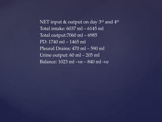 NET input & output on day 3rd
and 4th
Total intake: 6037 ml – 6145 ml
Total output:7060 ml – 6985
PD: 1740 ml – 1465 ml
Pleural Drains: 470 ml – 590 ml
Urine output: 60 ml – 205 ml
Balance: 1023 ml –ve – 840 ml -ve
 