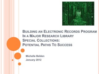 BUILDING AN ELECTRONIC RECORDS PROGRAM
IN A MAJOR RESEARCH LIBRARY
SPECIAL COLLECTIONS:
POTENTIAL PATHS TO SUCCESS

 Michelle Belden
 January 2012
 