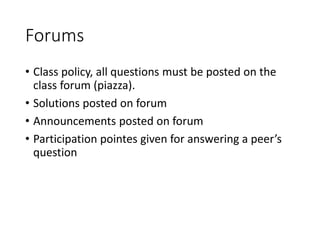 Forums
• Class policy, all questions must be posted on the
class forum (piazza).
• Solutions posted on forum
• Announcements posted on forum
• Participation pointes given for answering a peer’s
question
 