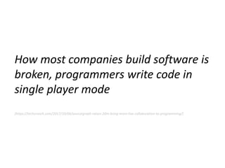 How most companies build software is
broken, programmers write code in
single player mode
[https://techcrunch.com/2017/10/06/sourcegraph-raises-20m-bring-more-live-collaboration-to-programming/]
 