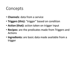 Concepts
• Channels: data from a service
• Triggers (this): "trigger” based on condition
• Action (that): action taken on trigger input
• Recipes: are the predicates made from Triggers and
Actions
• Ingredients: are basic data made available from a
trigger
 