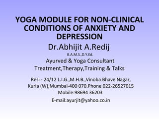 Dr.Abhijit A.Redij   B.A.M.S.,D.Y.Ed. Ayurved & Yoga Consultant Treatment,Therapy,Training & Talks  Resi - 24/12 L.I.G.,M.H.B.,Vinoba Bhave Nagar, Kurla (W),Mumbai-400 070.Phone 022-26527015 Mobile:98694 36203  E-mail:ayurjit@yahoo.co.in YOGA MODULE FOR NON-CLINICAL CONDITIONS OF ANXIETY AND DEPRESSION 