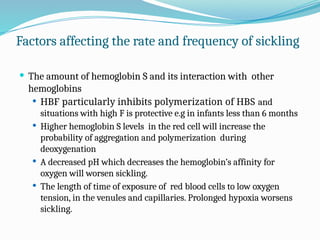 Factors affecting the rate and frequency of sickling
 The amount of hemoglobin S and its interaction with other
hemoglobins
 HBF particularly inhibits polymerization of HBS and
situations with high F is protective e.g in infants less than 6 months
 Higher hemoglobin S levels in the red cell will increase the
probability of aggregation and polymerization during
deoxygenation
 A decreased pH which decreases the hemoglobin’s affinity for
oxygen will worsen sickling.
 The length of time of exposure of red blood cells to low oxygen
tension, in the venules and capillaries. Prolonged hypoxia worsens
sickling.
 