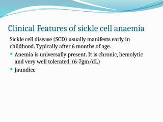 Clinical Features of sickle cell anaemia
Sickle cell disease (SCD) usually manifests early in
childhood. Typically after 6 months of age.
 Anemia is universally present. It is chronic, hemolytic
and very well tolerated. (6-7gm/dL)
 Jaundice
 
