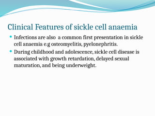 Clinical Features of sickle cell anaemia
 Infections are also a common first presentation in sickle
cell anaemia e.g osteomyelitis, pyelonephritis.
 During childhood and adolescence, sickle cell disease is
associated with growth retardation, delayed sexual
maturation, and being underweight.
 