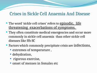 Crises in Sickle Cell Anaemia And Disease
 The word ‘sickle cell crises’ refers to episodic, life
threatening exacerbations of symptoms.
 They often constitute medical emergencies and occur more
commonly in sickle cell anaemia than other sickle cell
diseases like Hb SC
 Factors which commonly precipitate crisis are infections,
 extremes of temperature ,
 dehydration,
 rigorous exercise,
 onset of menses in females etc
 