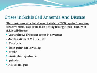 Crises in Sickle Cell Anaemia And Disease
The most common clinical manifestation of SCD is pain from vaso-
occlusive crisis. This is the most distinguishing clinical feature of
sickle cell disease.
 Vasoocclusive Crises can occur in any organ.
- Manifestations of VOC include:
 Dactilytis
 Bone pain/ joint swelling
 stroke
 Acute chest syndrome
 priapism
 Abdominal pain
 
