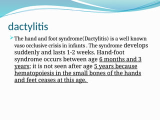 dactylitis
The hand and foot syndrome(Dactylitis) is a well known
vaso occlusive crisis in infants . The syndrome develops
suddenly and lasts 1-2 weeks. Hand-foot
syndrome occurs between age 6 months and 3
years; it is not seen after age 5 years because
hematopoiesis in the small bones of the hands
and feet ceases at this age.
 